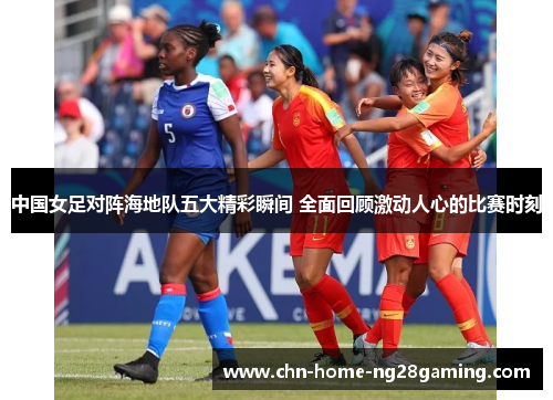 中国女足对阵海地队五大精彩瞬间 全面回顾激动人心的比赛时刻