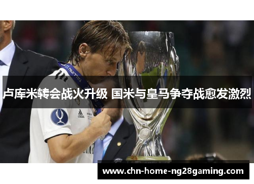 卢库米转会战火升级 国米与皇马争夺战愈发激烈