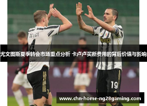 尤文图斯夏季转会市场重点分析 卡卢卢买断费用的背后价值与影响