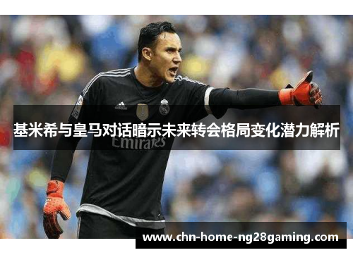 基米希与皇马对话暗示未来转会格局变化潜力解析