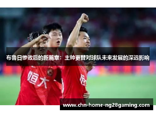布鲁日惨败后的新篇章：主帅更替对球队未来发展的深远影响