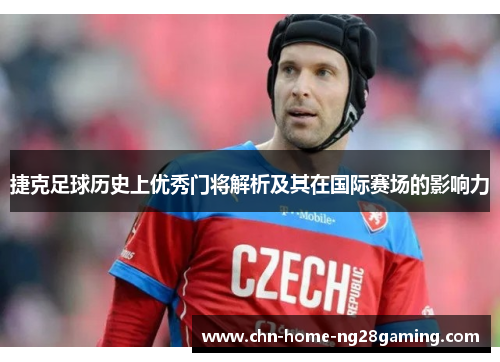 捷克足球历史上优秀门将解析及其在国际赛场的影响力