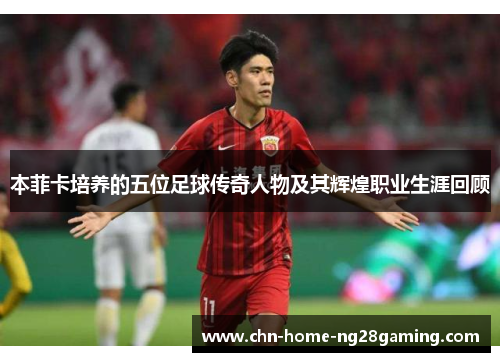 本菲卡培养的五位足球传奇人物及其辉煌职业生涯回顾