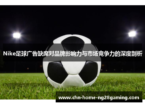 Nike足球广告缺席对品牌影响力与市场竞争力的深度剖析 Nike足球广告缺席对品牌影响力与市场竞争力的深度剖析