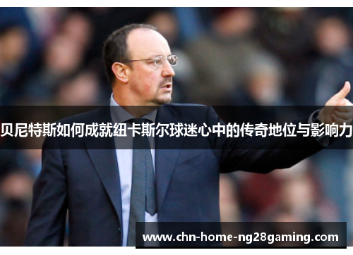 贝尼特斯如何成就纽卡斯尔球迷心中的传奇地位与影响力