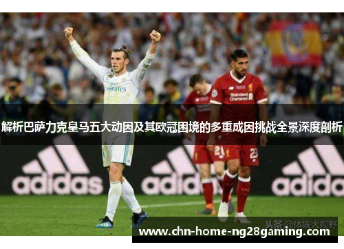 解析巴萨力克皇马五大动因及其欧冠困境的多重成因挑战全景深度剖析