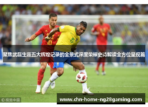 聚焦武磊生涯五大辉煌记录的全景式深度荣耀史诗解读全方位呈现篇