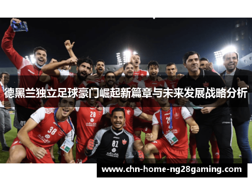 德黑兰独立足球豪门崛起新篇章与未来发展战略分析 德黑兰独立足球豪门崛起新篇章与未来发展战略分析