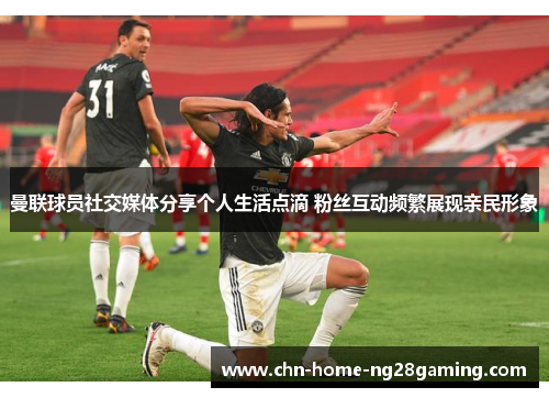 曼联球员社交媒体分享个人生活点滴 粉丝互动频繁展现亲民形象