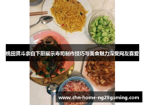 桃田贤斗亲自下厨展示寿司制作技巧与美食魅力深受网友喜爱 桃田贤斗亲自下厨展示寿司制作技巧与美食魅力深受网友喜爱