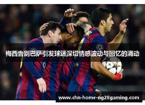 梅西告别巴萨引发球迷深切情感波动与回忆的涌动 梅西告别巴萨引发球迷深切情感波动与回忆的涌动