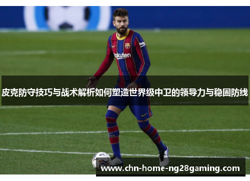 皮克防守技巧与战术解析如何塑造世界级中卫的领导力与稳固防线