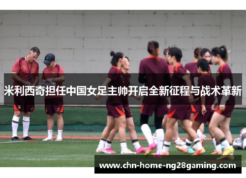 米利西奇担任中国女足主帅开启全新征程与战术革新