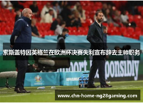 索斯盖特因英格兰在欧洲杯决赛失利宣布辞去主帅职务