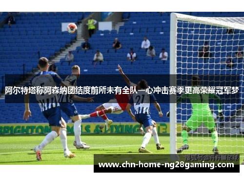 阿尔特塔称阿森纳团结度前所未有全队一心冲击赛季更高荣耀冠军梦 阿尔特塔称阿森纳团结度前所未有全队一心冲击赛季更高荣耀冠军梦