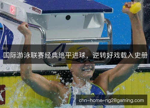国际游泳联赛经典绝平进球，逆转好戏载入史册